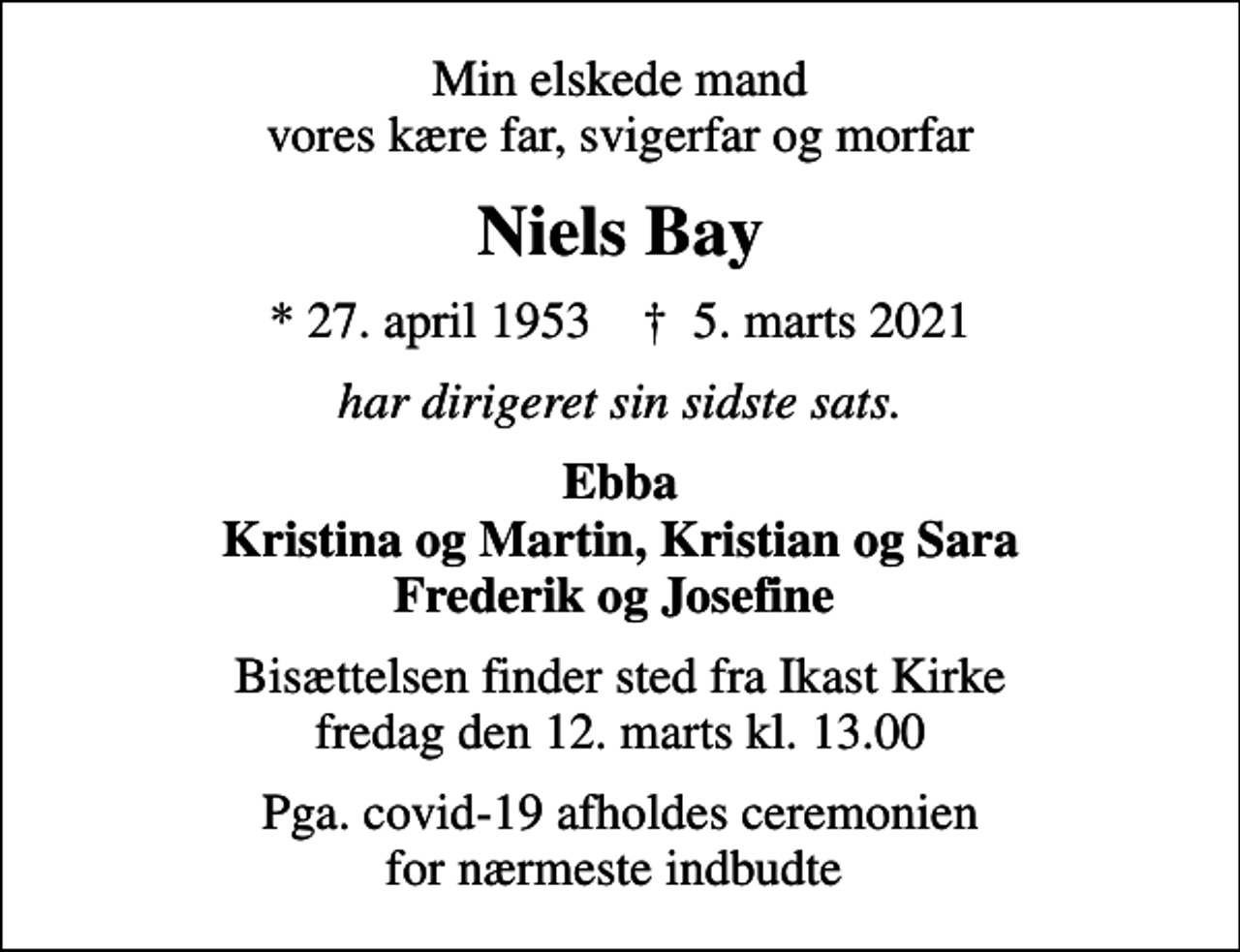 <p>Min elskede mand vores kære far, svigerfar og morfar<br />Niels Bay<br />* 27. april 1953 ✝ 5. marts 2021<br />har dirigeret sin sidste sats.<br />Ebba Kristina og Martin, Kristian og Sara Frederik og Josefine<br />Bisættelsen finder sted fra Ikast Kirke fredag den 12. marts kl. 13.00<br />Pga. covid-19 afholdes ceremonien for nærmeste indbudte</p>