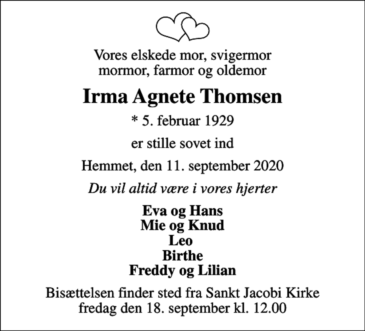 <p>Vores elskede mor, svigermor mormor, farmor og oldemor<br />Irma Agnete Thomsen<br />* 5. februar 1929<br />er stille sovet ind<br />Hemmet, den 11. september 2020<br />Du vil altid være i vores hjerter<br />Eva og Hans Mie og Knud Leo Birthe Freddy og Lilian<br />Bisættelsen finder sted fra Sankt Jacobi Kirke fredag den 18. september kl. 12.00</p>