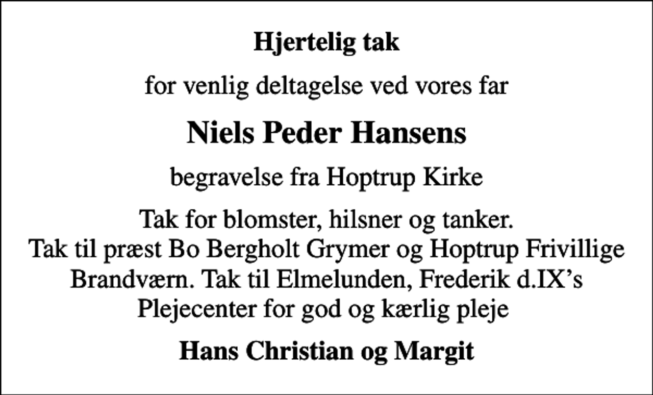 <p>Hjertelig tak<br />for venlig deltagelse ved vores far<br />Niels Peder Hansens<br />begravelse fra Hoptrup Kirke<br />Tak for blomster, hilsner og tanker. Tak til præst Bo Bergholt Grymer og Hoptrup Frivillige Brandværn. Tak til Elmelunden, Frederik d.IXs Plejecenter for god og kærlig pleje<br />Hans Christian og Margit</p>