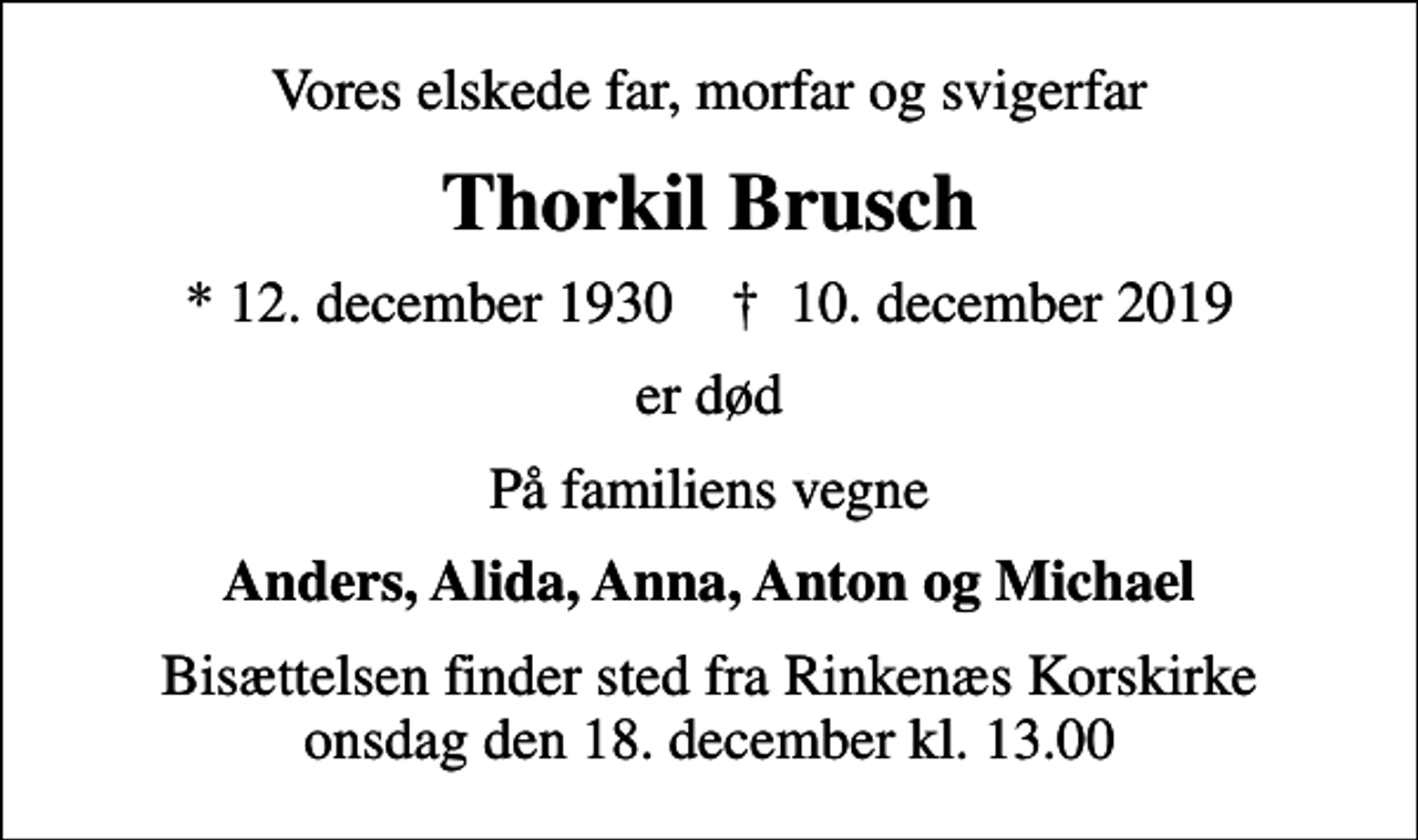 <p>Vores elskede far, morfar og svigerfar<br />Thorkil Brusch<br />* 12. december 1930 ✝ 10. december 2019<br />er død<br />På familiens vegne<br />Anders, Alida, Anna, Anton og Michael<br />Bisættelsen finder sted fra Rinkenæs Korskirke onsdag den 18. december kl. 13.00</p>
