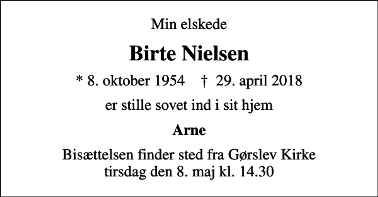 <p>Min elskede<br />Birte Nielsen<br />* 8. oktober 1954 ✝ 29. april 2018<br />er stille sovet ind i sit hjem<br />Arne<br />Bisættelsen finder sted fra Gørslev Kirke tirsdag den 8. maj kl. 14.30</p>