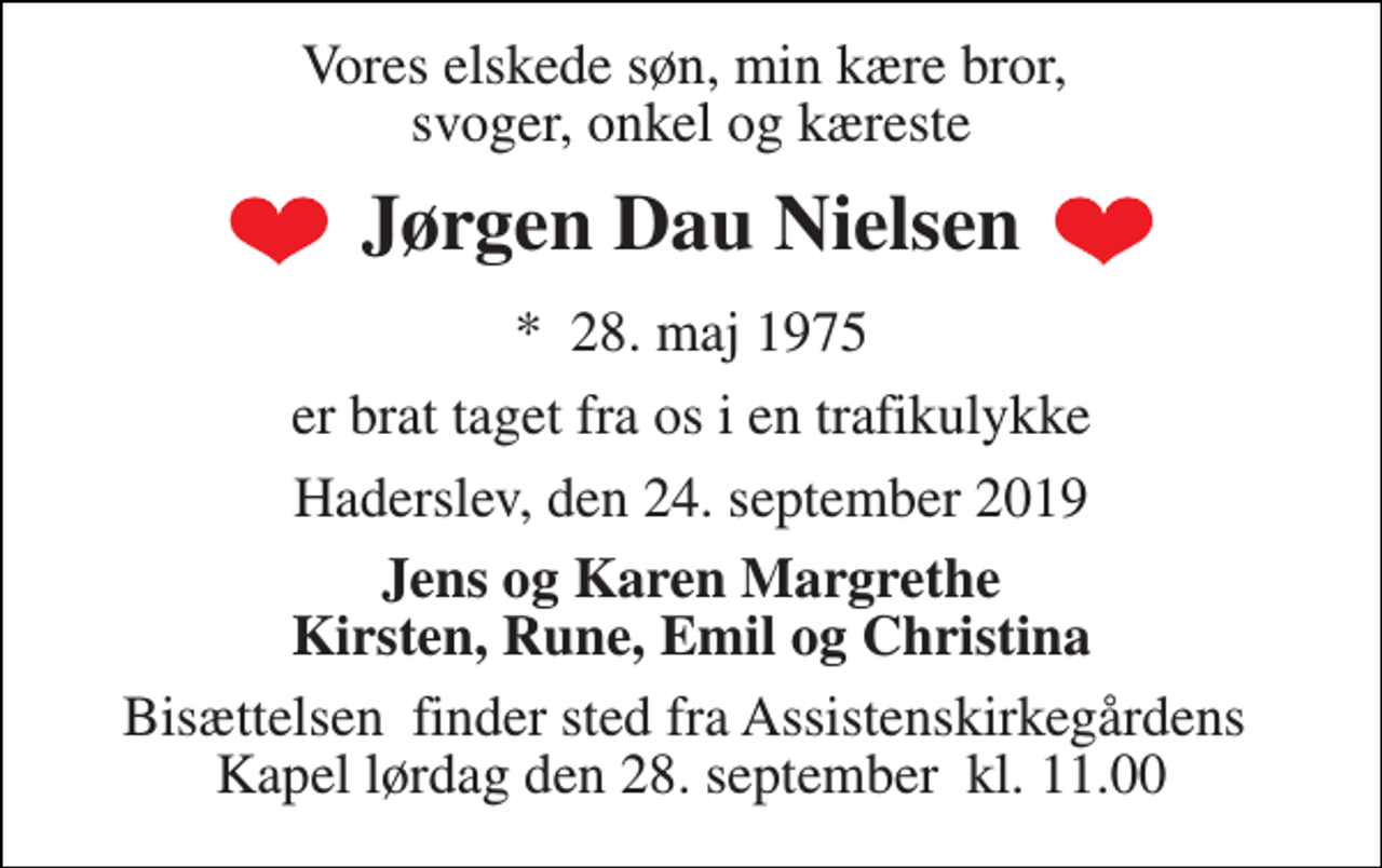 <p>Vores elskede søn, min kære bror, svoger, onkel og kæreste<br />Jørgen Dau Nielsen<br />*​ 28. maj 1975<br />er brat taget fra os i en trafikulykke<br />Haderslev, den 24. september 2019<br />Jens og Karen Margrete Kirsten, Rune, Emil og Christina<br />Bisættelsen​ finder sted fra Assistenskirkegårdens​ Kapel lørdag den 28. september​ kl. 11.00</p>