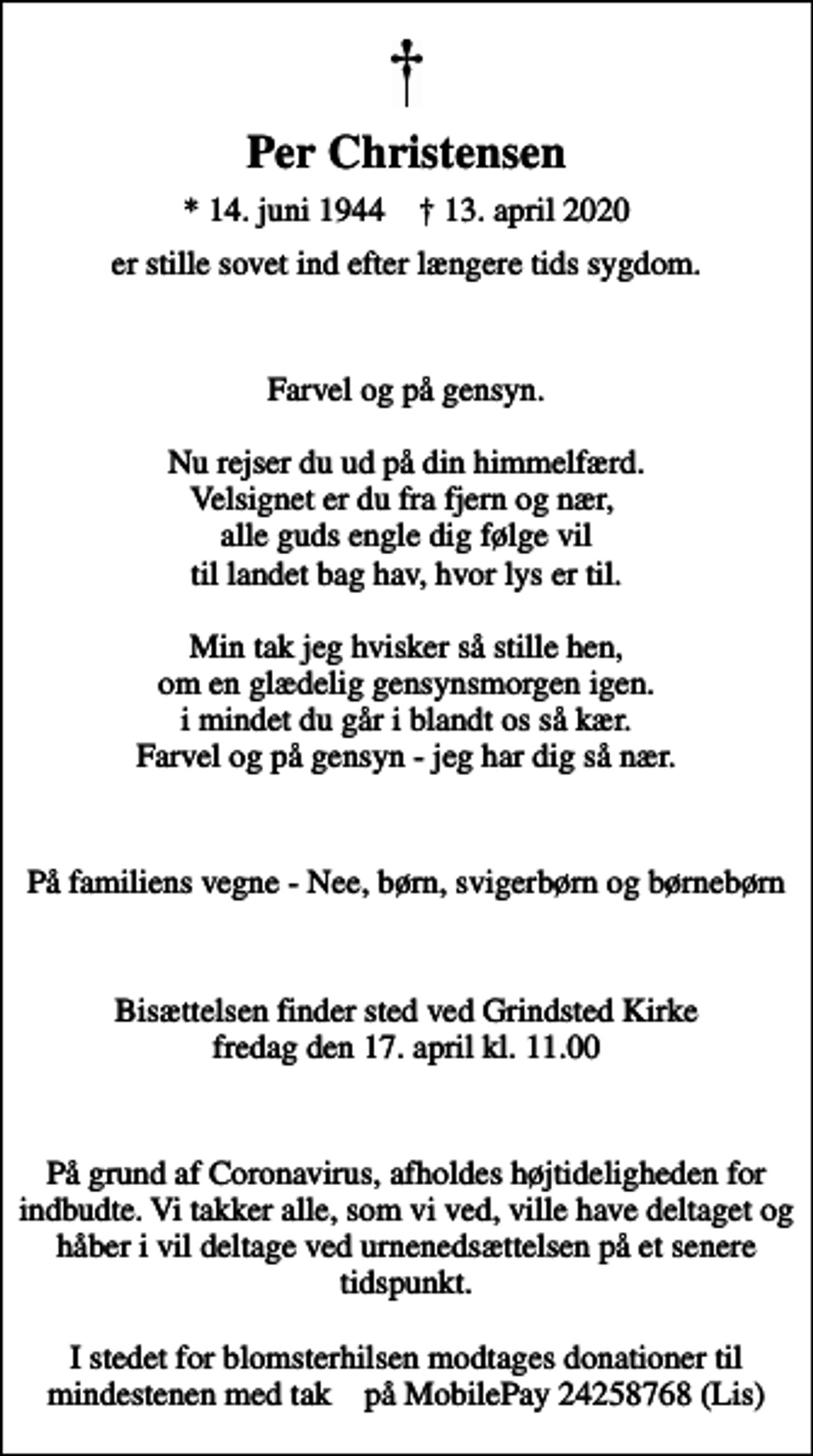 <p>Per Christensen<br />* 14. juni 1944 ✝ 13. april 2020<br />er stille sovet ind efter længere tids sygdom.<br />Farvel og på gensyn. Nu rejser du ud på din himmelfærd. Velsignet er du fra fjern og nær, alle guds engle dig følge vil til landet bag hav, hvor lys er til. Min tak jeg hvisker så stille hen, om en glædelig gensynsmorgen igen. i mindet du går i blandt os så kær. Farvel og på gensyn - jeg har dig så nær.<br />På familiens vegne - Nee, børn, svigerbørn og børnebørn<br />Bisættelsen finder sted ved Grindsted Kirke fredag den 17. april kl. 11.00<br />På grund af Coronavirus, afholdes højtideligheden for indbudte. Vi takker alle, som vi ved, ville have deltaget og håber i vil deltage ved urnenedsættelsen på et senere tidspunkt. I stedet for blomsterhilsen modtages donationer til mindestenen med tak ♥️ på MobilePay 24258768 (Lis)</p>