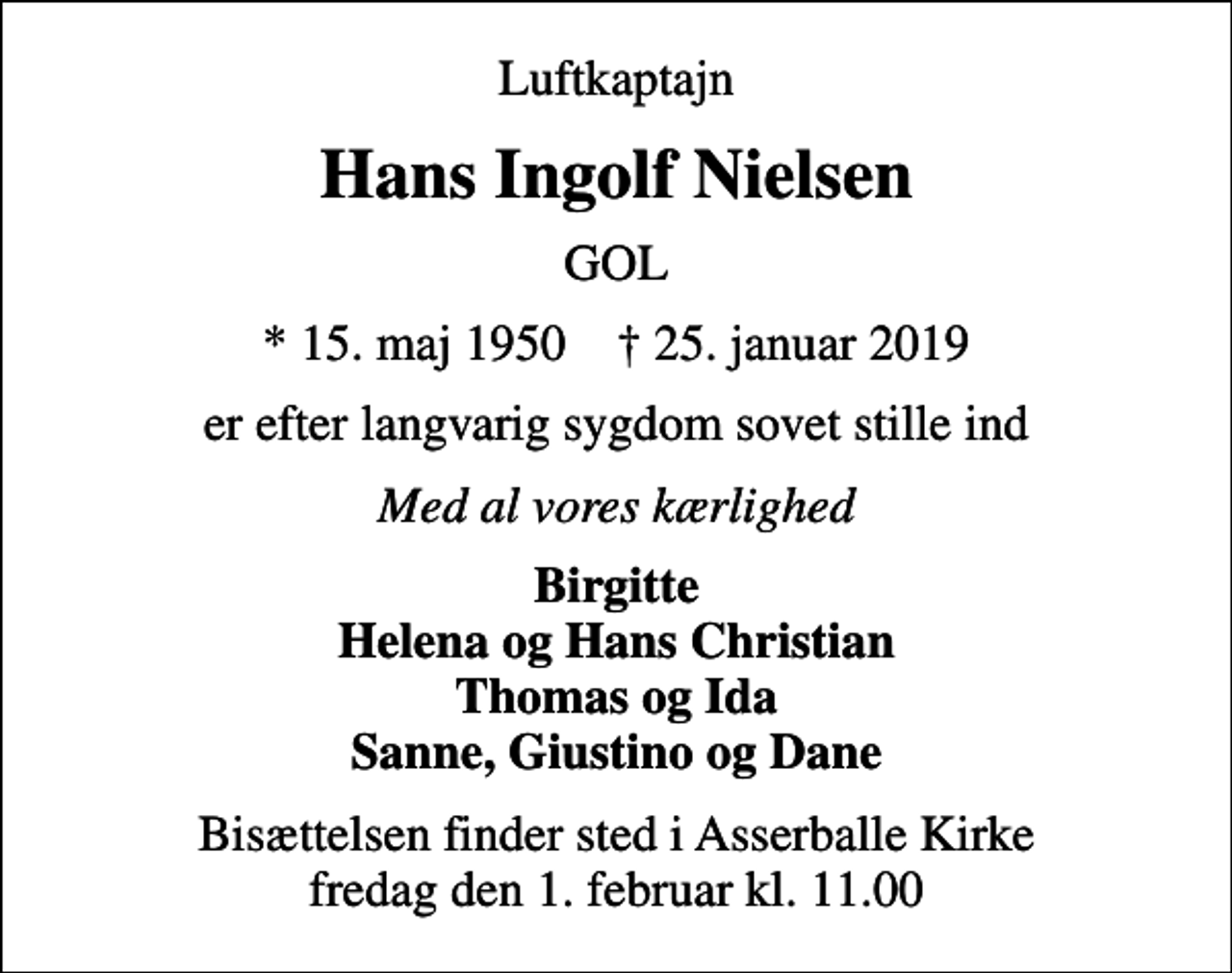 <p>Luftkaptajn<br />Hans Ingolf Nielsen<br />GOL<br />* 15. maj 1950 ✝ 25. januar 2019<br />er efter langvarig sygdom sovet stille ind<br />Med al vores kærlighed<br />Birgitte Helena og Hans Christian Thomas og Ida Sanne, Giustino og Dane<br />Bisættelsen finder sted i Asserballe Kirke fredag den 1. februar kl. 11.00</p>