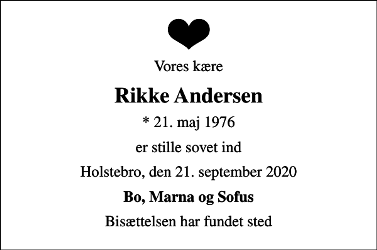 <p>Vores kære<br />Rikke Andersen<br />* 21. maj 1976<br />er stille sovet ind<br />Holstebro, den 21. september 2020<br />Bo, Marna og Sofus<br />Bisættelsen har fundet sted</p>