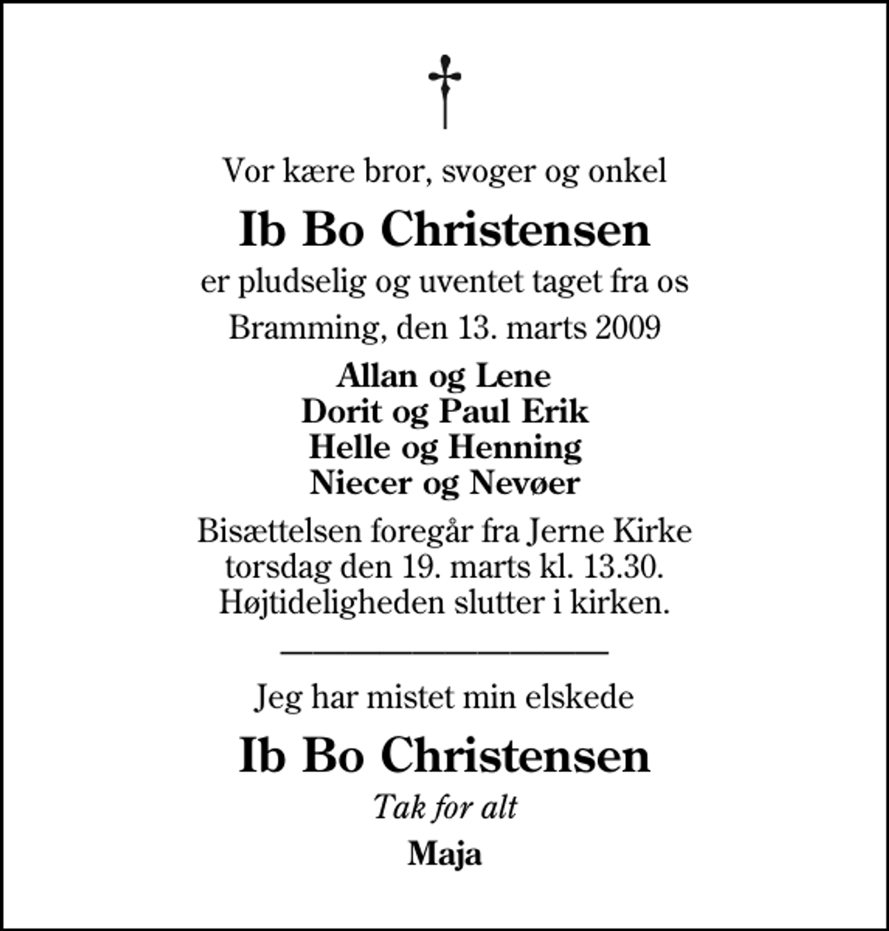 <p>Vor kære bror, svoger og onkel<br />Ib Bo Christensen<br />er pludselig og uventet taget fra os<br />Bramming, den 13. marts 2009<br />Allan og Lene Dorit og Paul Erik Helle og Henning Niecer og Nevøer<br />Bisættelsen foregår fra Jerne Kirke torsdag den 19. marts kl. 13.30 Højtideligheden slutter i kirken.<br />Jeg har mistet min elskede<br />Ib Bo Christensen<br />Tak for alt<br />Maja</p>
