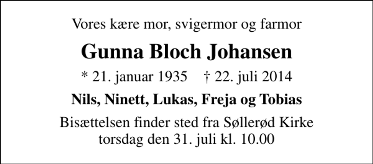<p>Vores kære mor, svigermor og farmor<br />Gunna Bloch Johansen<br />* 21. januar 1935 ✝ 22. juli 2014<br />Nils, Ninett, Lukas, Freja og Tobias<br />Bisættelsen finder sted fra Søllerød Kirke torsdag den 31. juli kl. 10.00</p>