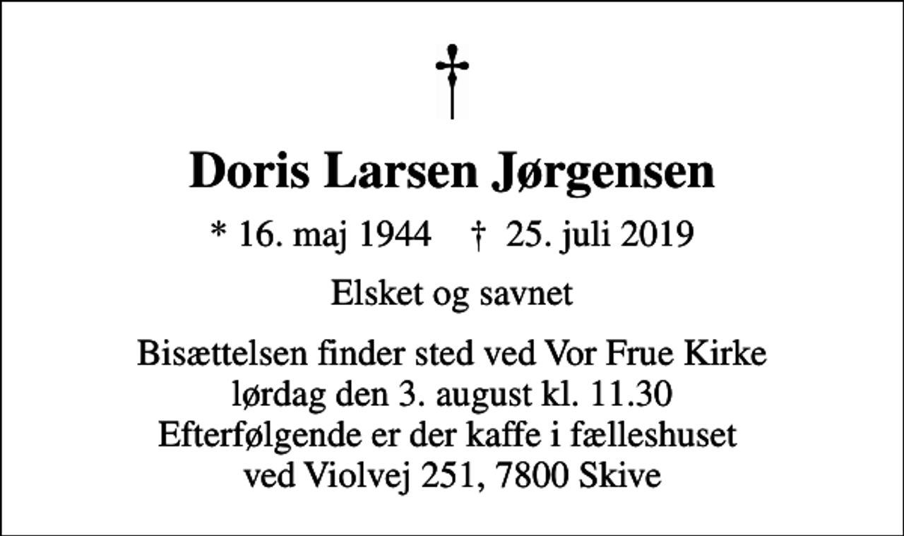 <p>Doris Larsen Jørgensen<br />* 16. maj 1944 ✝ 25. juli 2019<br />Elsket og savnet<br />Bisættelsen finder sted ved Vor Frue Kirke lørdag den 3. august kl. 11.30 Efterfølgende er der kaffe i fælleshuset ved Violvej 251, 7800 Skive</p>