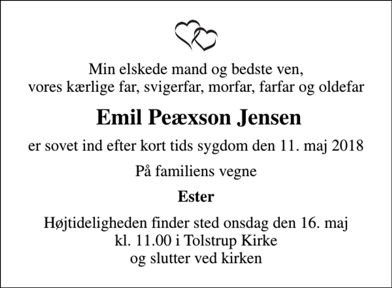 <p>Min elskede mand og bedste ven, vores kærlige far, svigerfar, morfar, farfar og oldefar<br />Emil Peæxson Jensen<br />er sovet ind efter kort tids sygdom den 11. maj 2018<br />På familiens vegne<br />Ester<br />Højtideligheden finder sted onsdag den 16. maj kl. 11.00 i Tolstrup Kirke og slutter ved kirken</p>