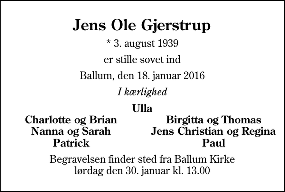 <p>Jens Ole Gjerstrup<br />* 3. august 1939<br />er stille sovet ind<br />Ballum, den 18. januar 2016<br />I kærlighed<br />Ulla<br />Charlotte og Brian<br />Birgitta og Thomas<br />Nanna og Sarah<br />Jens Christian og Regina<br />Patrick<br />Paul<br />Begravelsen finder sted fra Ballum Kirke lørdag den 30. januar kl. 13.00</p>