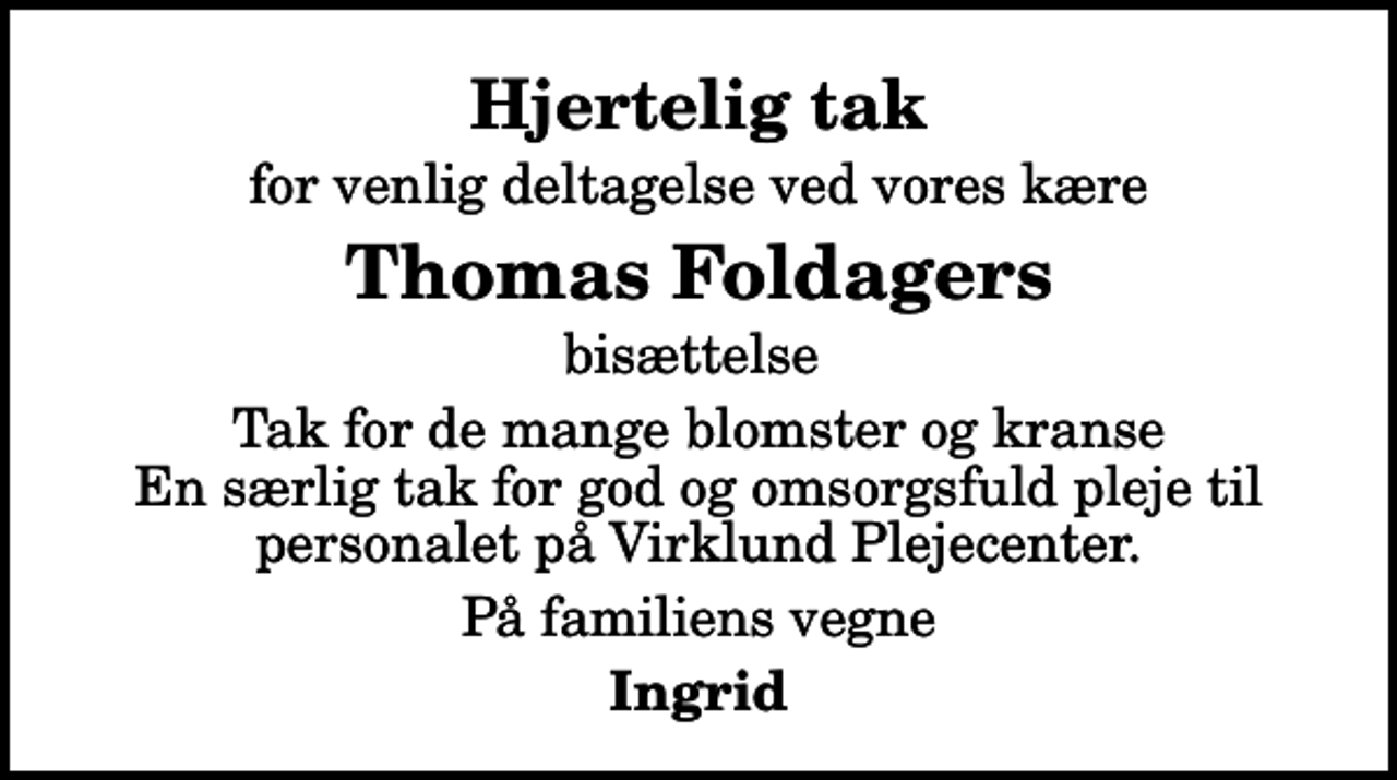 <p>Hjertelig tak<br />for venlig deltagelse ved vores kære<br />Thomas Foldagers<br />bisættelse<br />Tak for de mange blomster og kranse En særlig tak for god og omsorgsfuld pleje til personalet på Virklund Plejecenter.<br />På familiens vegne<br />Ingrid</p>