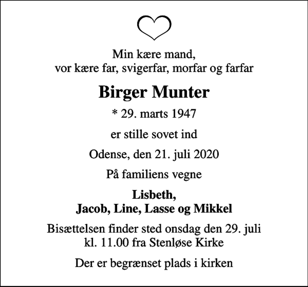 <p>Min kære mand, vor kære far, svigerfar, morfar og farfar<br />Birger Munter<br />* 29. marts 1947<br />er stille sovet ind<br />Odense, den 21. juli 2020<br />På familiens vegne<br />Lisbeth, Jacob, Line, Lasse og Mikkel<br />Bisættelsen finder sted onsdag den 29. juli kl. 11.00 fra Stenløse Kirke<br />Der er begrænset plads i kirken</p>