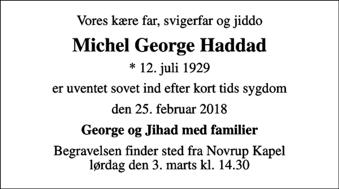 <p>Vores kære far, svigerfar og jiddo<br />Michel George Haddad<br />* 12. juli 1929<br />er uventet sovet ind efter kort tids sygdom<br />den 25. februar 2018<br />George og Jihad med familier<br />Begravelsen finder sted fra Novrup Kapel lørdag den 3. marts kl. 14.30</p>
