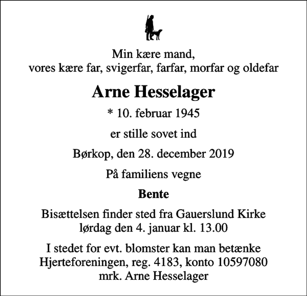 <p>Min kære mand, vores kære far, svigerfar, farfar, morfar og oldefar<br />Arne Hesselager<br />* 10. februar 1945<br />er stille sovet ind<br />Børkop, den 28. december 2019<br />På familiens vegne<br />Bente<br />Bisættelsen finder sted fra Gauerslund Kirke lørdag den 4. januar kl. 13.00<br />I stedet for evt. blomster kan man betænke<br />Hjerteforeningen reg.4183konto10597080mrk. Arne<br />Hesselager</p>