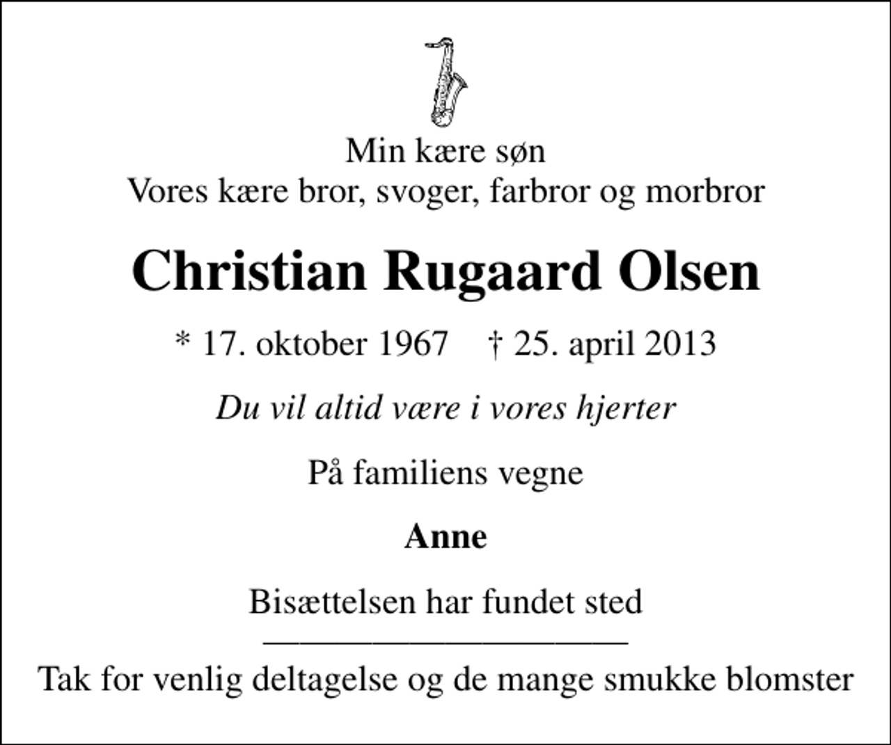 <p>Min kære søn Vores kære bror, svoger, farbror og morbror<br />Christian Rugaard Olsen<br />* 17. oktober 1967 ✝ 25. april 2013<br />Du vil altid være i vores hjerter<br />På familiens vegne<br />Anne<br />Bisættelsen har fundet sted Tak for venlig deltagelse og de mange smukke blomster</p>