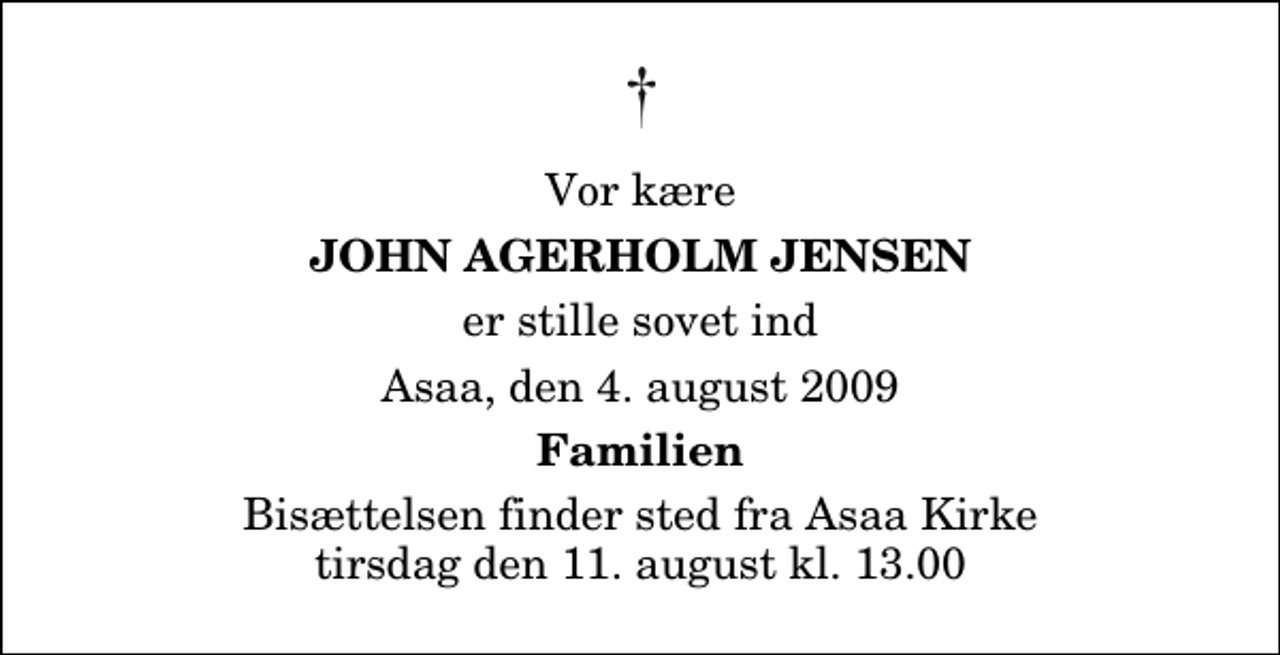 <p>Vor kære<br />John Agerholm Jensen<br />er stille sovet ind<br />Asaa, den 4. august 2009<br />Familien<br />Bisættelsen finder sted fra Aså Kirke tirsdag den 11. august kl. 13.00</p>