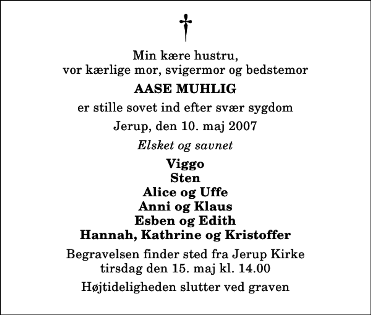 <p>Min kære hustru, vor kærlige mor, svigermor og bedstemor<br />Aase Muhlig<br />er stille sovet ind efter svær sygdom<br />Jerup, den 10. maj 2007<br />Elsket og savnet<br />Viggo Sten Alice og Uffe Anni og Klaus Esben og Edith Hannah, Kathrine og Kristoffer<br />Begravelsen finder sted fra Jerup Kirke tirsdag den 15. maj kl. 14.00<br />Højtideligheden slutter ved graven</p>