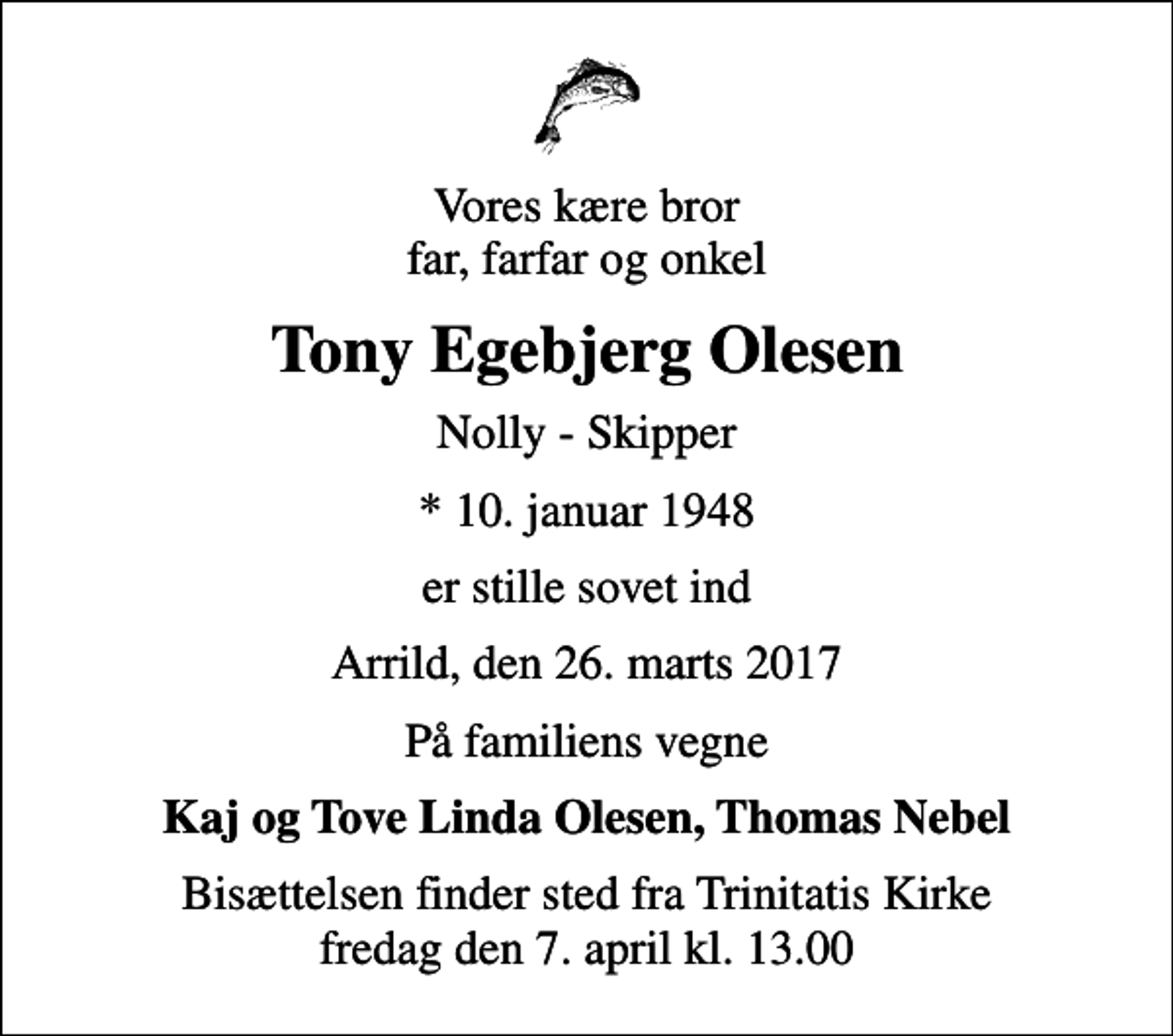 <p>Vores kære bror far, farfar og onkel<br />Tony Egebjerg Olesen<br />Nolly - Skipper<br />* 10. januar 1948<br />er stille sovet ind<br />Arrild, den 26. marts 2017<br />På familiens vegne<br />Kaj og Tove Linda Olesen, Thomas Nebel<br />Bisættelsen finder sted fra Trinitatis Kirke fredag den 7. april kl. 13.00</p>