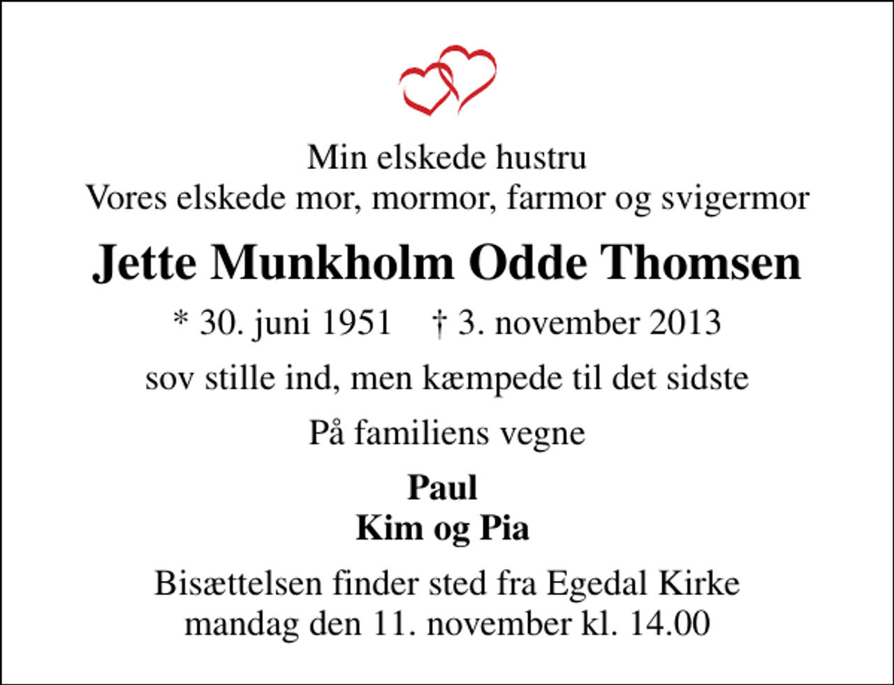 <p>Min elskede hustru Vores elskede mor, mormor, farmor og svigermor<br />Jette Munkholm Odde Thomsen<br />* 30. juni 1951 ✝ 3. november 2013<br />sov stille ind, men kæmpede til det sidste<br />På familiens vegne<br />Paul Kim og Pia<br />Bisættelsen finder sted fra Egedal Kirke mandag den 11. november kl. 14.00</p>