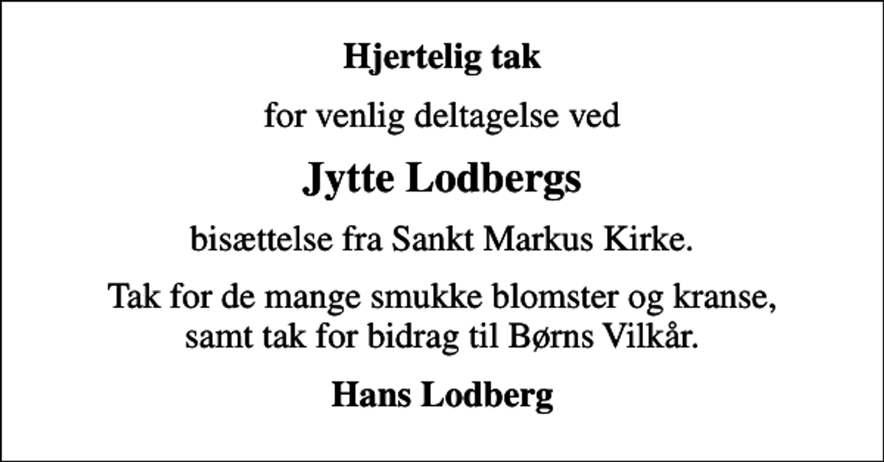 <p>Hjertelig tak<br />for venlig deltagelse ved<br />Jytte Lodbergs<br />bisættelse fra Sankt Markus Kirke.<br />Tak for de mange smukke blomster og kranse, samt tak for bidrag til Børns Vilkår.<br />Hans Lodberg</p>