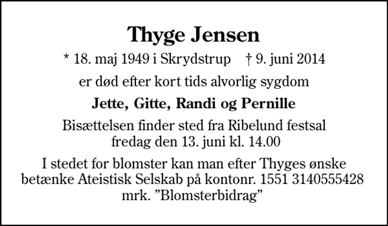 <p>Thyge Jensen<br />* 18. maj 1949 i Skrydstrup ✝ 9. juni 2014<br />er død efter kort tids alvorlig sygdom<br />Jette, Gitte, Randi og Pernille<br />Bisættelsen finder sted fra Ribelund festsal fredag den 13. juni kl. 14.00<br />I stedet for evt. blomster kan man betænke<br />Ateistisk Selskab kontonr.15513140555428mrk. Thyge<br />Jensen<br />I stedet for blomster kan man efter Thyges ønske betænke Ateistisk Selskab på kontonr. 1551 3140555428 mrk. Blomsterbidrag</p>