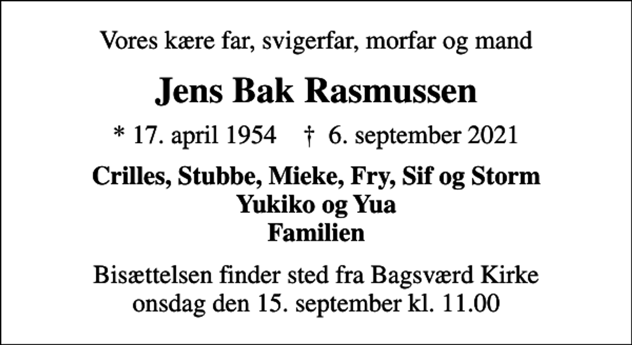 <p>Vores kære far, svigerfar, morfar og mand<br />Jens Bak Rasmussen<br />* 17. april 1954 ✝ 6. september 2021<br />Crilles, Stubbe, Mieke, Fry, Sif og Storm Yukiko og Yua Familien<br />Bisættelsen finder sted fra Bagsværd Kirke onsdag den 15. september kl. 11.00</p>