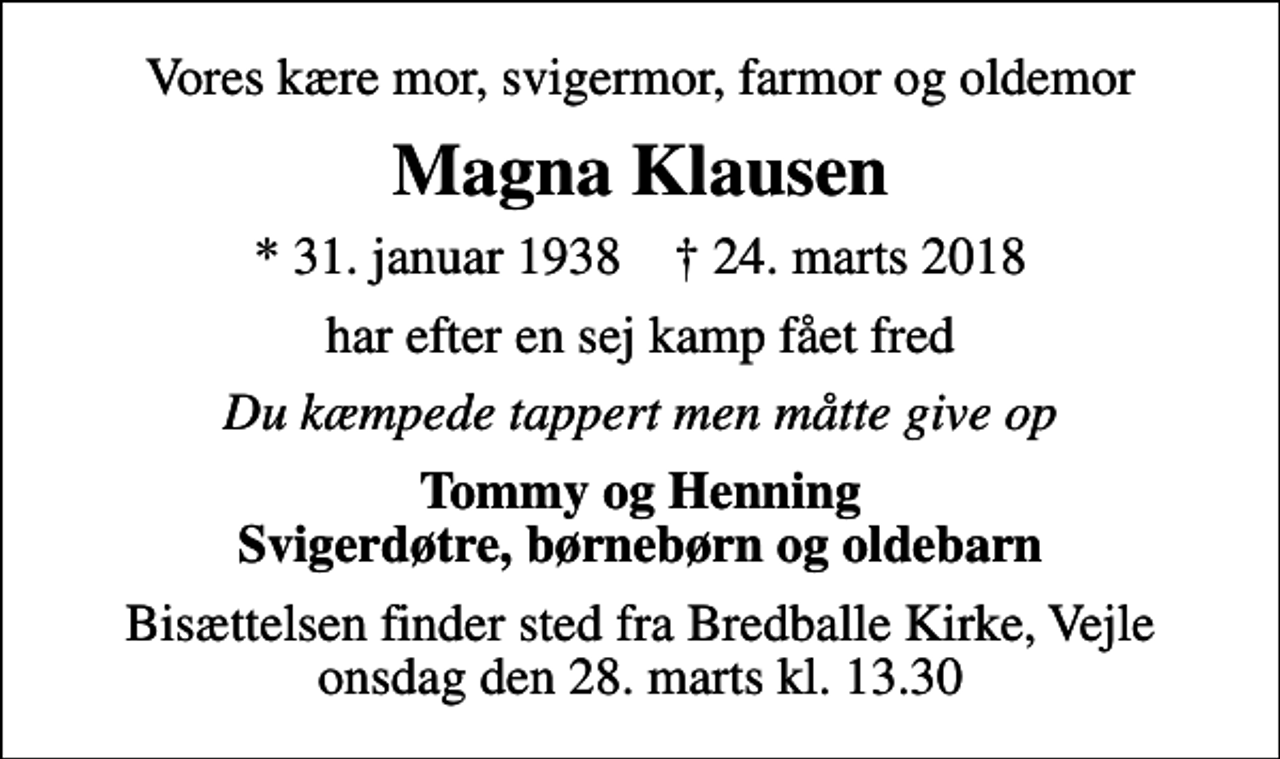 <p>Vores kære mor, svigermor, farmor og oldemor<br />Magna Klausen<br />* 31. januar 1938 ✝ 24. marts 2018<br />har efter en sej kamp fået fred<br />Du kæmpede tappert men måtte give op<br />Tommy og Henning Svigerdøtre, børnebørn og oldebarn<br />Bisættelsen finder sted fra Bredballe Kirke, Vejle onsdag den 28. marts kl. 13.30</p>