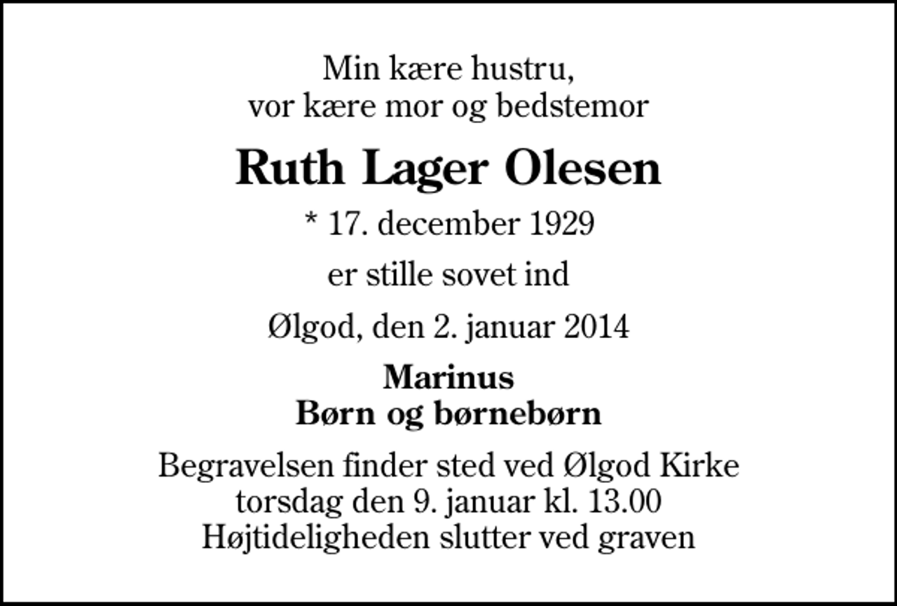 <p>Min kære hustru, vor kære mor og bedstemor<br />Ruth Lager Olesen<br />* 17. december 1929<br />er stille sovet ind<br />Ølgod, den 2. januar 2014<br />Marinus Børn og børnebørn<br />Begravelsen finder sted ved Ølgod Kirke torsdag den 9. januar kl. 13.00 Højtideligheden slutter ved graven</p>