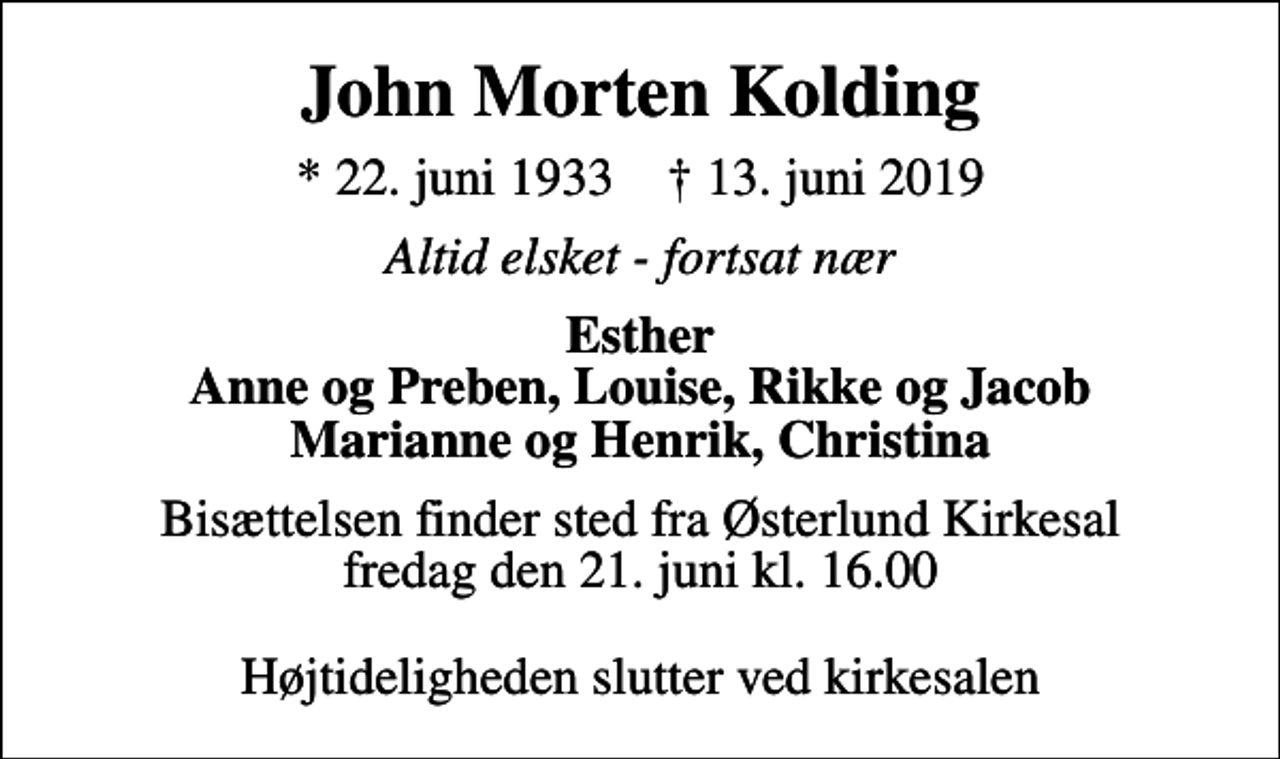 <p>John Morten Kolding<br />* 22. juni 1933 ✝ 13. juni 2019<br />Altid elsket - fortsat nær<br />Esther Anne og Preben, Louise, Rikke og Jacob Marianne og Henrik, Christina<br />Bisættelsen finder sted fra Østerlund Kirkesal fredag den 21. juni kl. 16.00 Højtideligheden slutter ved kirkesalen</p>