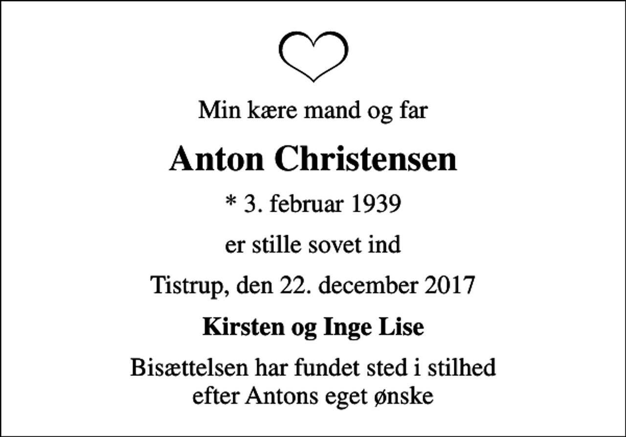 <p>Min kære mand og far<br />Anton Christensen<br />* 3. februar 1939<br />er stille sovet ind<br />Tistrup, den 22. december 2017<br />Kirsten og Inge Lise<br />Bisættelsen har fundet sted i stilhed efter Antons eget ønske</p>