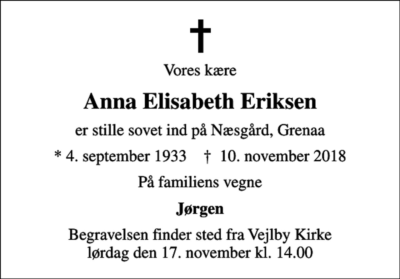 <p>Vores kære<br />Anna Elisabeth Eriksen<br />er stille sovet ind på Næsgård, Grenaa<br />* 4. september 1933 ✝ 10. november 2018<br />På familiens vegne<br />Jørgen<br />Begravelsen finder sted fra Vejlby Kirke lørdag den 17. november kl. 14.00</p>