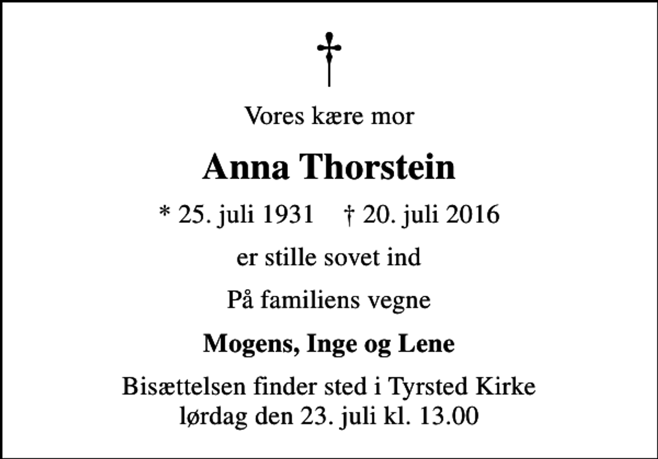 <p>Vores kære mor<br />Anna Thorstein<br />* 25. juli 1931 ✝ 20. juli 2016<br />er stille sovet ind<br />På familiens vegne<br />Mogens, Inge og Lene<br />Bisættelsen finder sted i Tyrsted Kirke lørdag den 23. juli kl. 13.00</p>