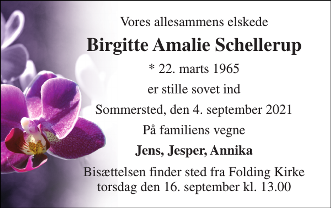 <p>Vores allesammens elskede<br />Birgitte Amalie Schellerup<br />*​ 22. marts 1965<br />er stille sovet ind<br />Sommersted, den 4. september 2021<br />På familiens vegne<br />Jens, Jesper, Annika<br />Bisættelsen finder sted fra Folding Kirke torsdag den 16. september kl. 13.00</p>