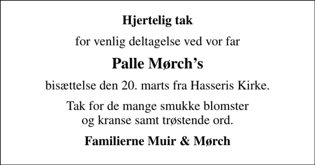 <p>Hjertelig tak<br />for venlig deltagelse ved vor far<br />Palle Mørchs<br />bisættelse den 20. marts fra Hasseris Kirke.<br />Tak for de mange smukke blomster og kranse samt trøstende ord.<br />Familierne Muir &amp; Mørch</p>