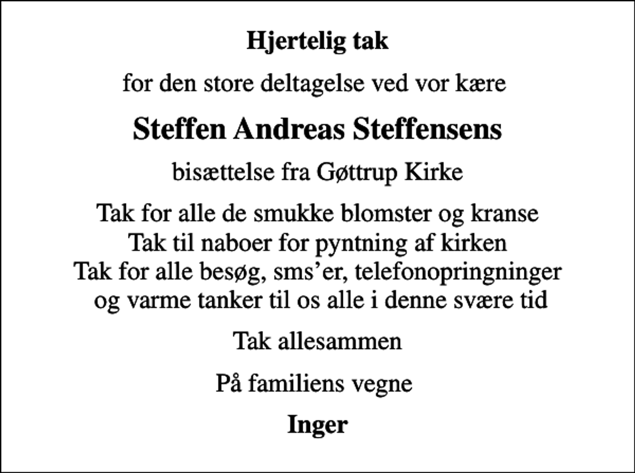 <p>Hjertelig tak<br />for den store deltagelse ved vor kære<br />Steffen Andreas Steffensens<br />bisættelse fra Gøttrup Kirke<br />Tak for alle de smukke blomster og kranse Tak til naboer for pyntning af kirken Tak for alle besøg, smser, telefonopringninger og varme tanker til os alle i denne svære tid<br />Tak allesammen<br />På familiens vegne<br />Inger</p>