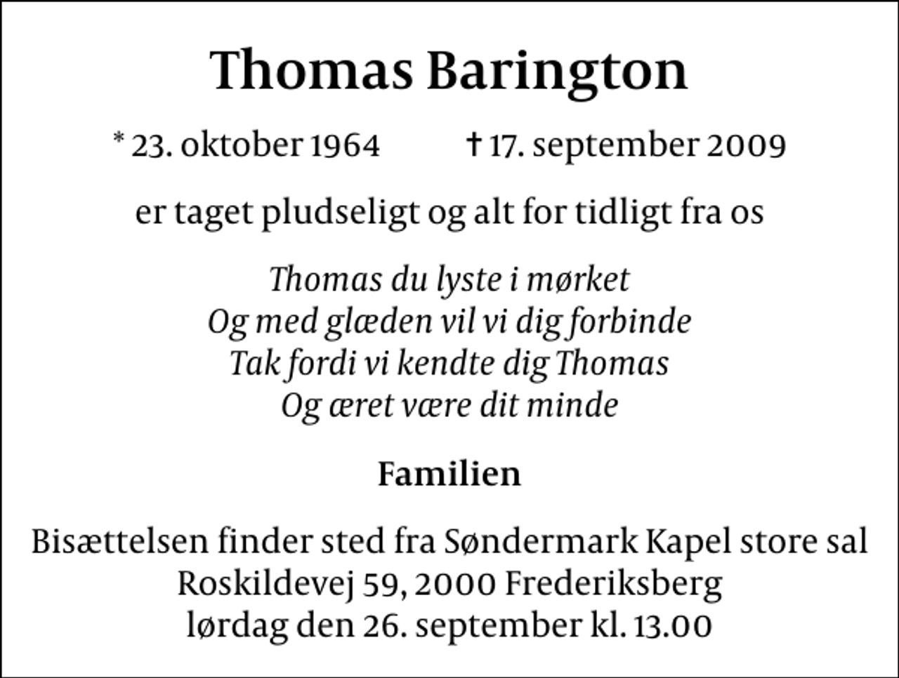 <p>Thomas Barington<br />* 23. oktober 1964 ✝ 17. september 2009<br />er taget pludseligt og alt for tidligt fra os<br />Thomas du lyste i mørket Og med glæden vil vi dig forbinde Tak fordi vi kendte dig Thomas Og æret være dit minde<br />Familien<br />Bisættelsen finder sted fra Søndermark Kapel store sal Roskildevej 59, 2000 Frederiksberg lørdag den 26. september kl. 13.00</p>