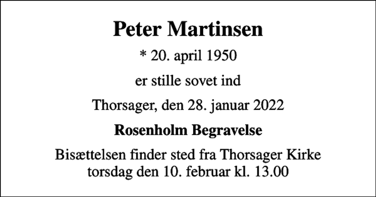 <p>Peter Martinsen<br />* 20. april 1950<br />er stille sovet ind<br />Thorsager, den 28. januar 2022<br />Rosenholm Begravelse<br />Bisættelsen finder sted fra Thorsager Kirke torsdag den 10. februar kl. 13.00</p>