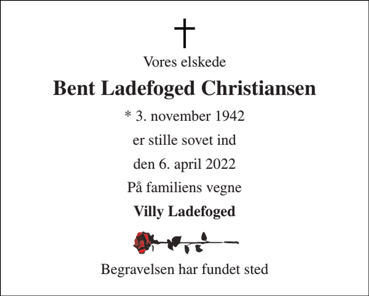 <p>Vores elskede<br />Bent Ladefoged Christiansen<br />* 3. november 1942<br />er stille sovet ind<br />den 6. april 2022<br />På familiens vegne<br />Villy Ladefoged<br />Begravelsen har fundet sted</p>