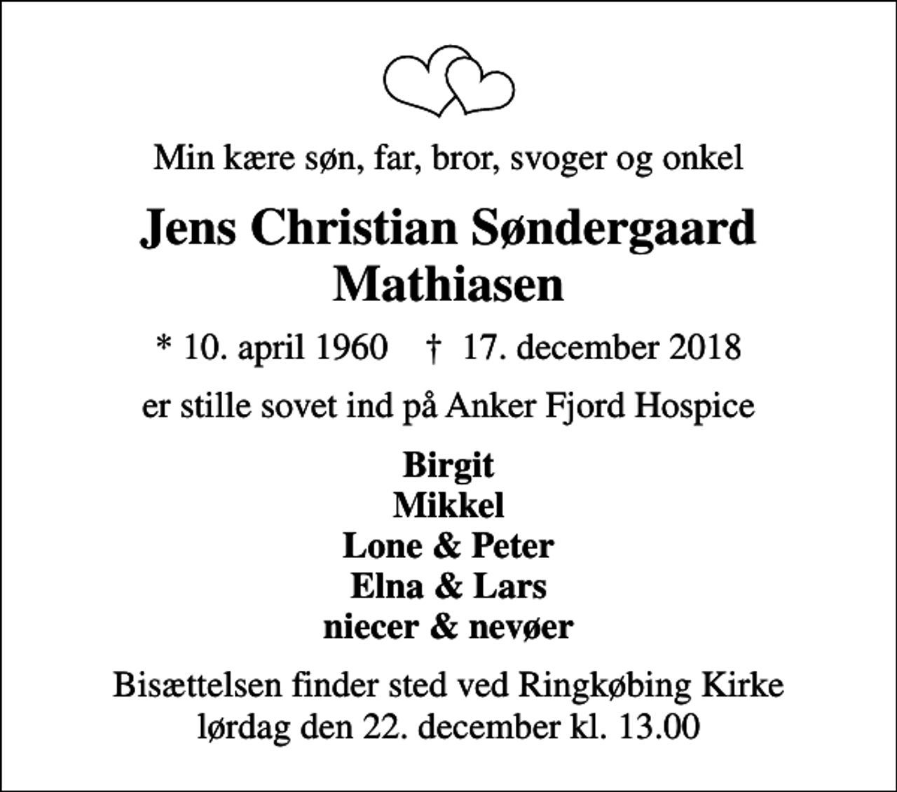 <p>Min kære søn, far, bror, svoger og onkel<br />Jens Christian Søndergaard Mathiasen<br />* 10. april 1960 ✝ 17. december 2018<br />er stille sovet ind på Anker Fjord Hospice<br />Birgit Mikkel Lone &amp; Peter Elna &amp; Lars niecer &amp; nevøer<br />Bisættelsen finder sted ved Ringkøbing Kirke lørdag den 22. december kl. 13.00</p>