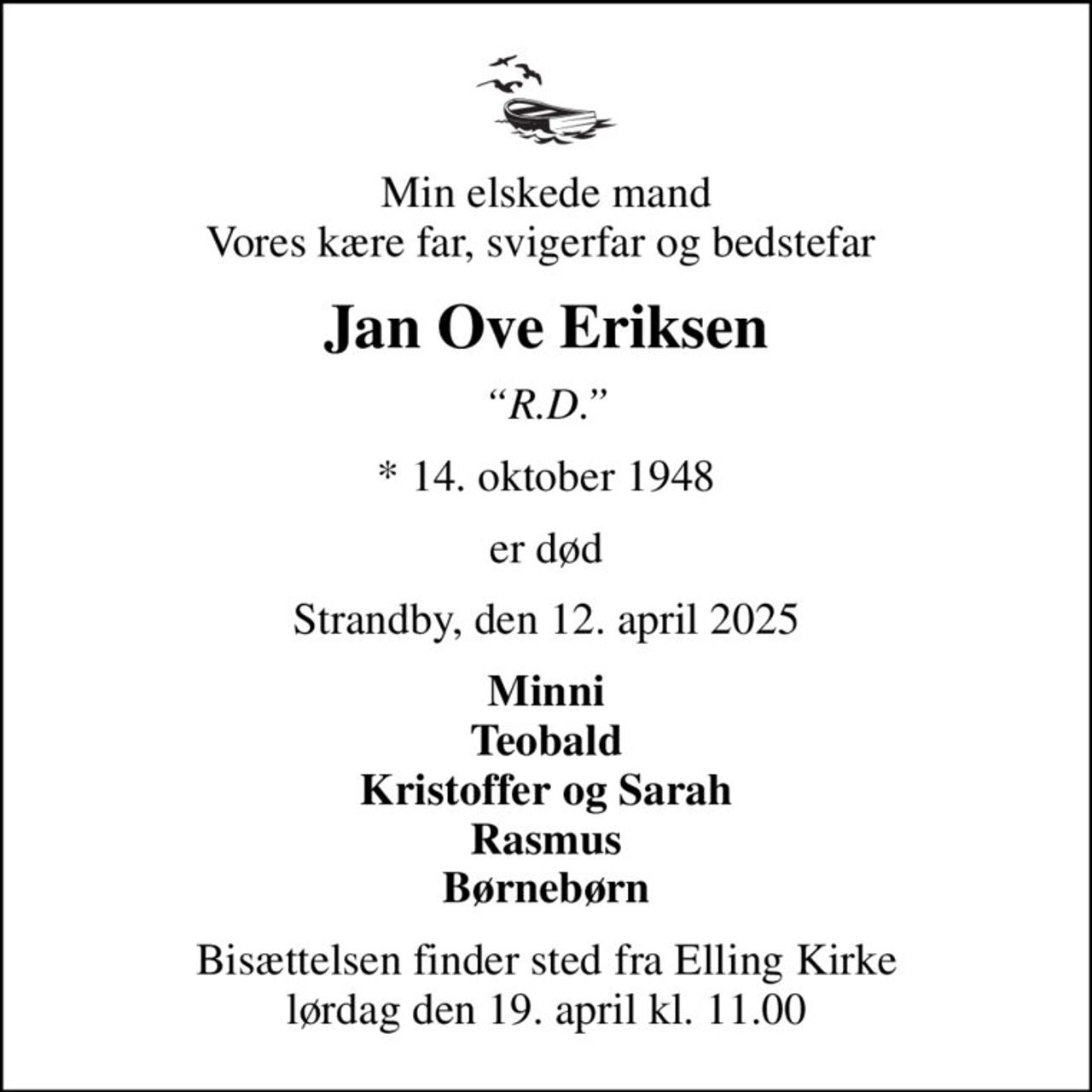 Min elskede mand Vores kære far, svigerfar og bedstefar 
Jan Ove Eriksen
R.D.
* 14. oktober 1948
er død
Strandby, den 12. april 2025
Minni Teobald Kristoffer og Sarah Rasmus Børnebørn
Bisættelsen finder sted fra Elling Kirke  lørdag den 19. april kl. 11.00