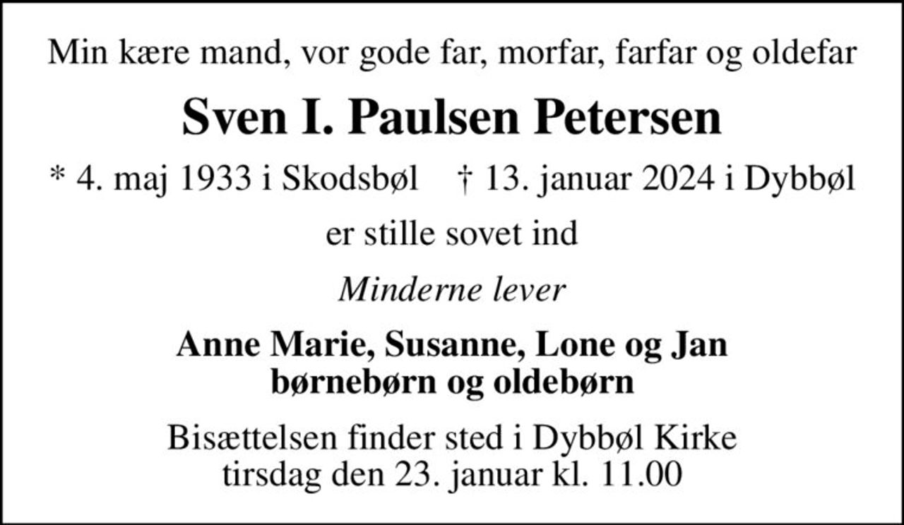 Min kære mand, vor gode far, morfar, farfar og oldefar
Sven I. Paulsen Petersen
* 4. maj 1933 i Skodsbøl    ✝ 13. januar 2024 i Dybbøl
er stille sovet ind
Minderne lever
Anne Marie, Susanne, Lone og Jan børnebørn og oldebørn
Bisættelsen finder sted i Dybbøl Kirke  tirsdag den 23. januar kl. 11.00