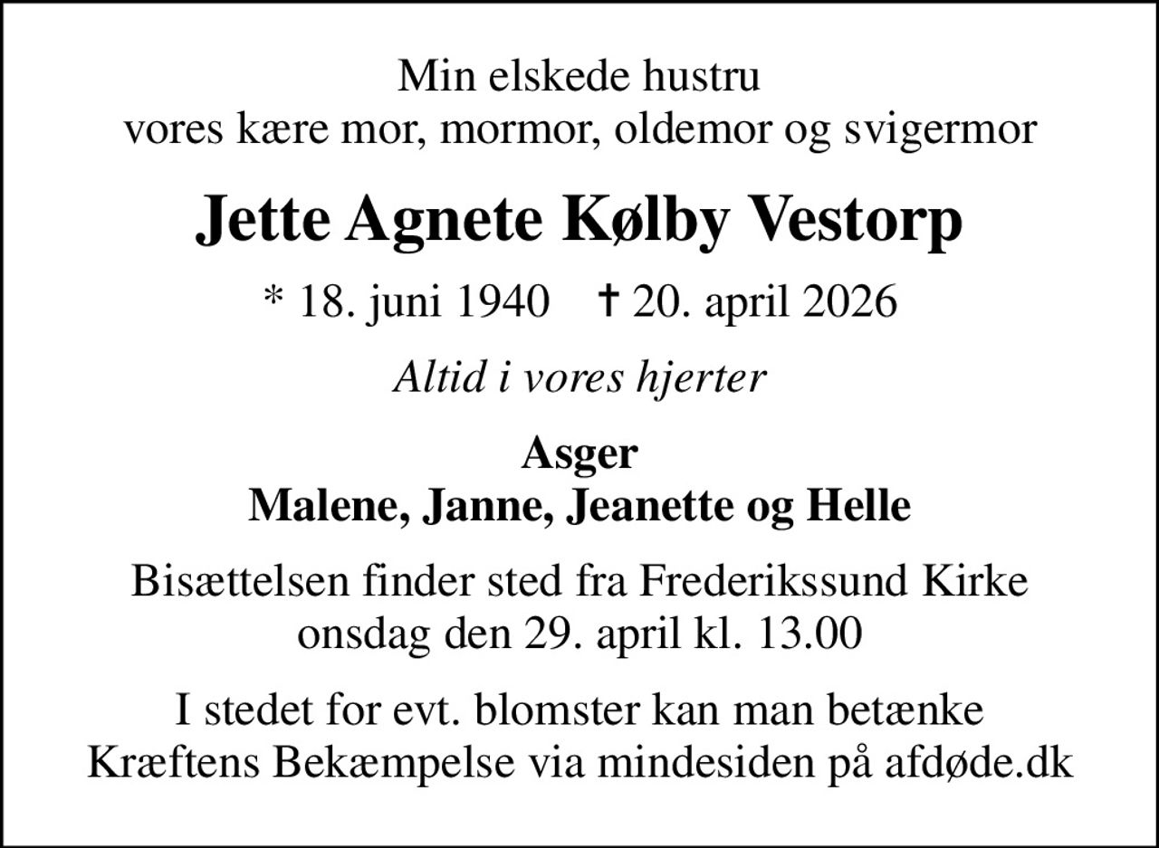 Min elskede hustru vores kære mor, mormor, oldemor og svigermor
Jette Agnete Kølby Vestorp
* 18. juni 1940    ✝ 20. april 2026
Altid i vores hjerter
Asger Malene, Janne, Jeanette og Helle
Bisættelsen finder sted fra Frederikssund Kirke  onsdag den 29. april kl. 13.00 
I stedet for evt. blomster kan man betænke
					Kræftens Bekæmpelse via mindesiden på afdøde.dk