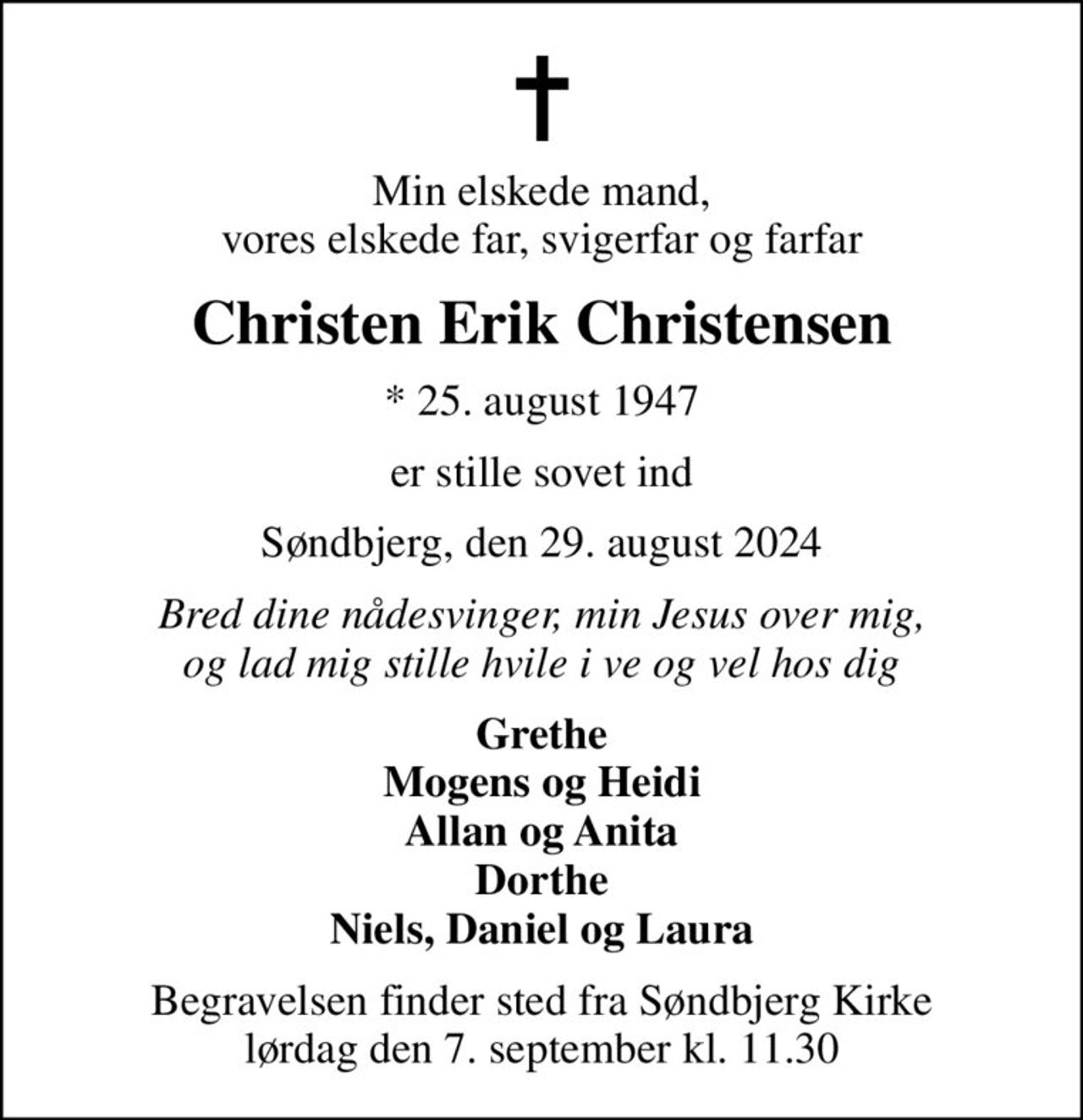 Min elskede mand, vores elskede far, svigerfar og farfar
Christen Erik Christensen
* 25. august 1947
er stille sovet ind
Søndbjerg, den 29. august 2024
Bred dine nådesvinger, min Jesus over mig, og lad mig stille hvile i ve og vel hos dig
Grethe Mogens og Heidi Allan og Anita Dorthe Niels, Daniel og Laura
Begravelsen finder sted fra Søndbjerg Kirke  lørdag den 7. september kl. 11.30