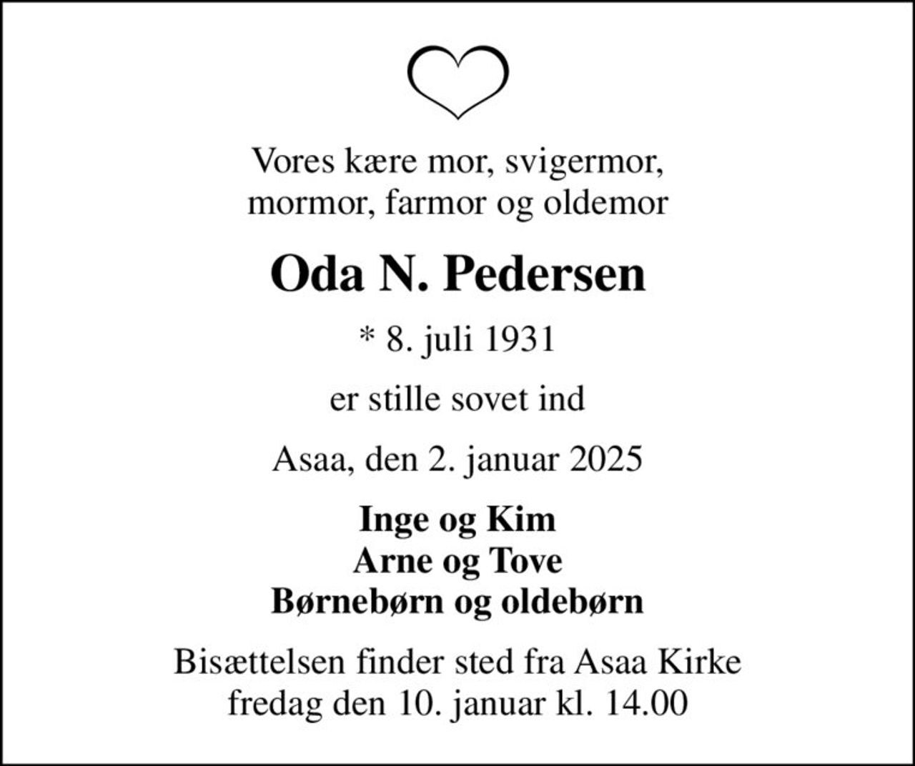 Vores kære mor, svigermor, mormor, farmor og oldemor
Oda N. Pedersen
* 8. juli 1931
er stille sovet ind
Asaa, den 2. januar 2025
Inge og Kim Arne og Tove Børnebørn og oldebørn
Bisættelsen finder sted fra Asaa Kirke fredag den 10. januar kl. 14.00