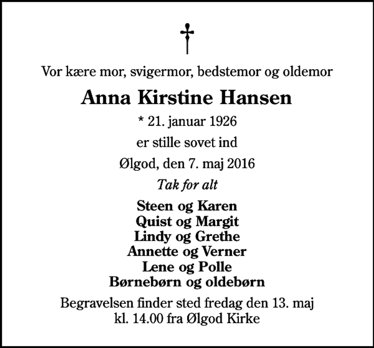 <p>Vor kære mor, svigermor, bedstemor og oldemor<br />Anna Kirstine Hansen<br />* 21. januar 1926<br />er stille sovet ind<br />Ølgod, den 7. maj 2016<br />Tak for alt<br />Steen og Karen Quist og Margit Lindy og Grethe Annette og Verner Lene og Polle Børnebørn og oldebørn<br />Begravelsen finder sted fredag den 13. maj kl. 14.00 fra Ølgod Kirke</p>