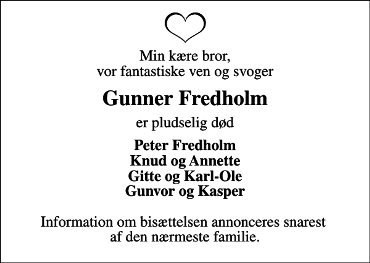 <p>Min kære bror, vor fantastiske ven og svoger<br />Gunner Fredholm<br />er pludselig død<br />Peter Fredholm Knud og Annette Gitte og Karl-Ole Gunvor og Kasper<br />Information om bisættelsen annonceres snarest af den nærmeste familie.</p>