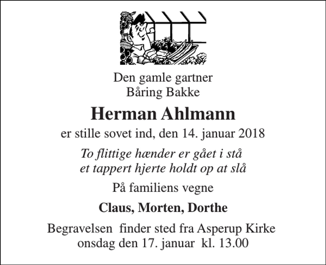 <p>Den gamle gartner Båring Bakke<br />Herman Ahlmann<br />er stille sovet ind, den 14. januar 2018<br />To flittige hænder er gået i stå et tappert hjerte holdt op at slå<br />På familiens vegne<br />Claus, Morten, Dorthe<br />Begravelsen​ finder sted fra Asperup Kirke​ onsdag den 17. januar​ kl. 13.00</p>