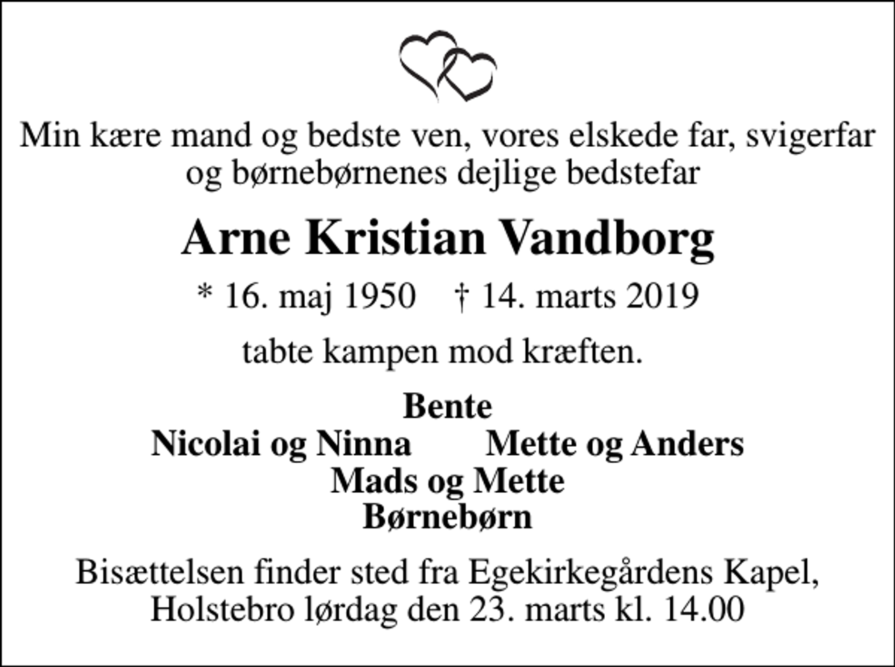 <p>Min kære mand og bedste ven, vores elskede far, svigerfar og børnebørnenes dejlige bedstefar<br />Arne Kristian Vandborg<br />* 16. maj 1950 ✝ 14. marts 2019<br />tabte kampen mod kræften.<br />Bente Nicolai og Ninna Mette og Anders Mads og Mette Børnebørn<br />Bisættelsen finder sted fra Egekirkegårdens Kapel, Holstebro lørdag den 23. marts kl. 14.00</p>
