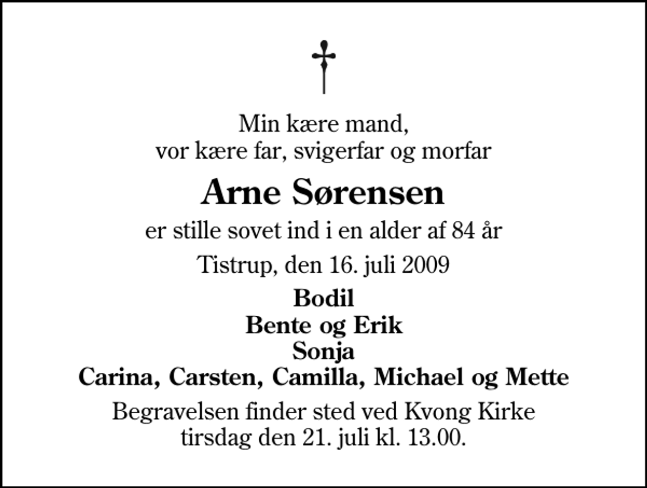 <p>Min kære mand, vor kære far, svigerfar og morfar<br />Arne Sørensen<br />er stille sovet ind i en alder af 84 år<br />Tistrup, den 16. juli 2009<br />Bodil Bente og Erik Sonja Carina, Carsten, Camilla, Michael og Mette<br />Begravelsen finder sted ved Kvong Kirke tirsdag den 21. juli kl. 13.00</p>