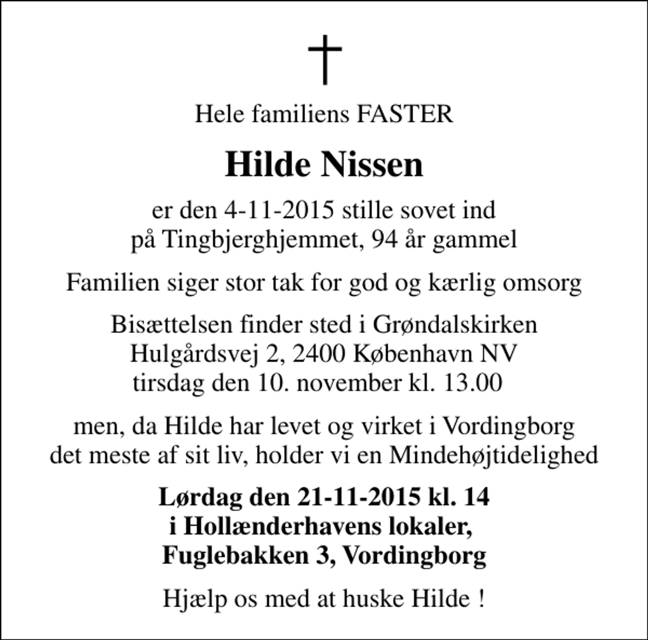 <p>Hele familiens FASTER<br />Hilde Nissen<br />er den 4-11-2015 stille sovet ind på Tingbjerghjemmet, 94 år gammel<br />Familien siger stor tak for god og kærlig omsorg<br />Bisættelsen finder sted i Grøndalskirken Hulgårdsvej 2, 2400 København NV tirsdag den 10. november kl. 13.00<br />men, da Hilde har levet og virket i Vordingborg det meste af sit liv, holder vi en Mindehøjtidelighed<br />Lørdag den 21-11-2015 kl. 14 i Hollænderhavens lokaler, Fuglebakken 3, Vordingborg<br />Hjælp os med at huske Hilde !</p>